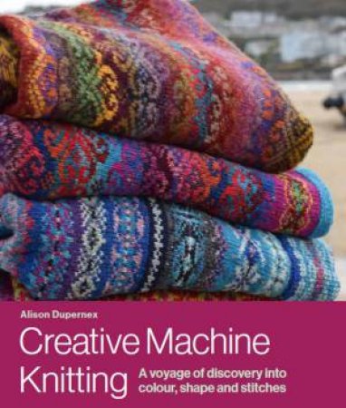 Creative Machine Knitting: A Voyage of Discovery Into Colour, Shape And Stitches by Alison Dupernex