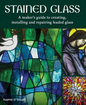 Stained Glass: A Maker's Guide To Creating, Installing And Repairing Leaded Glass by Sophie D'Souza