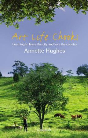 Art Life Chooks: Learning To Leave The City And Love The Country by Annette Hughes