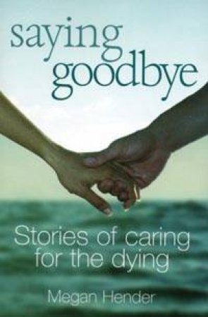 Saying Goodbye: Inspirational True Stories Of Love And Death by Megan Hender