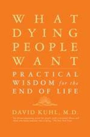 What Dying People Want: Practical Wisdom For The End Of Life by David Kuhl