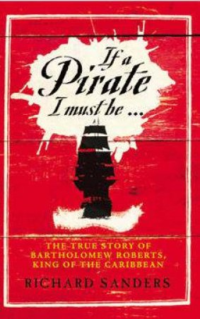 If A Pirate I Must Be: The True Story of Bartholomew Roberts, King Of The Caribbean by Richard Sanders