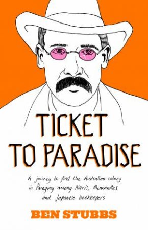 Ticket to Paradise: A Journey to Find the Australian Colony in Paraguay Among Nazis, Mennonites and Japanese Beekeepers by Ben Stubbs