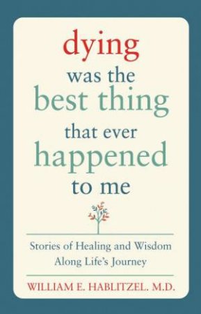 Dying Was The Best Thing That Ever Happened To Me: Stories Of Healing And Wisdom Along Life's Journey by William E Habiltzel