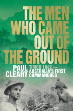 Men Who Came Out of the Ground: Timor 1942 - Australia's First Commandoes by Paul Cleary