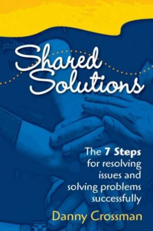 Shared Solutions: The 7 Steps For Resolving Issues And Solving Problems Successfully by Danny Crossman