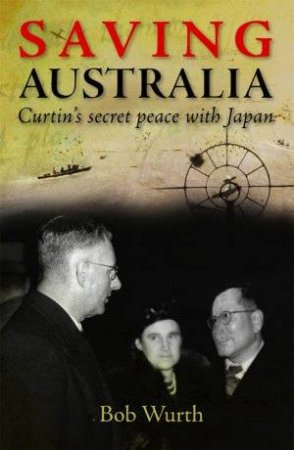 Saving Australia: Curtin's Secret Peace With Japan by Bob Wurth