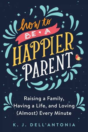 How To Be A Happier Parent: Raising a Family, Having a Life and Loving (Almost) Every Minute by Kj Dell'antonia