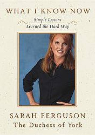 What I Know Now: Simple Lessons Learned The Hard Way by Sarah Ferguson