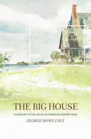 The Big House: A Century In The Life Of An American Summer Home by George Howe Colt