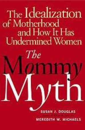 The Mommy Myth: The Idealization Of Motherhood And How It Has Undermined Women by Susan Douglas