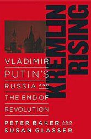 Kremlin Rising: Vladimir Putins' Russia And The End Of Revolution by Peter Baker & Susan Glasser