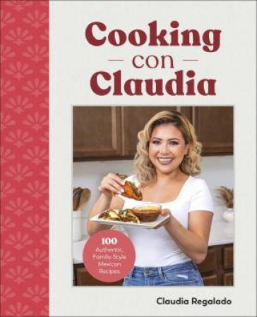 Cooking Con Claudia: 100 Authentic, Family-Style Mexican Recipes by Claudia Regalado