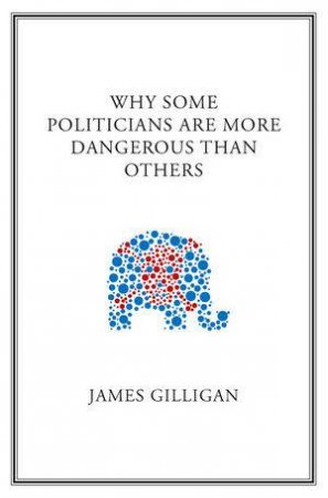 Why Some Politicians Are More Dangerous Than      Others by James Gilligan