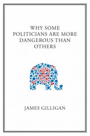 Why Some Politicians Are More Dangerous Than Others by James Gilligan