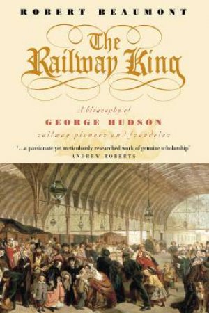 The Railway King: A Biography Of George Hudson, Railway Pioneer And Fraudster by Robert Beaumont