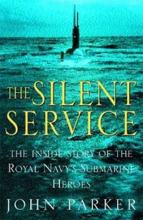 The Silent Service: The Inside Story Of The Royal Navy Submarine Heroes by John Parker