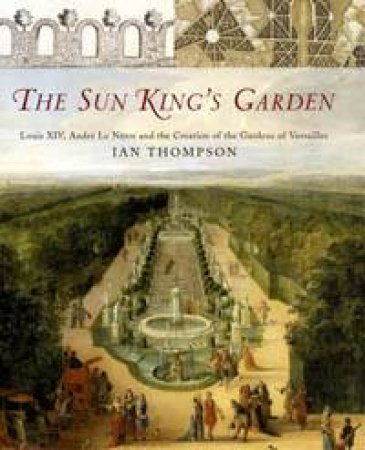 The Sun King's Garden: Louis XIV, Andre Le Notre and the Creation of the Gardens of Versailles by Ian Thompson
