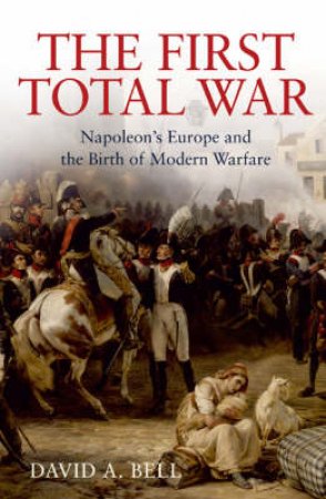 The First Total War: Napoleon's Europe And The Birth Of Modern Warfare by David Bell