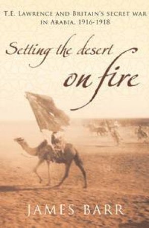 Setting the Desert on Fire: T.E. Lawrence and Britain's Secret War in Arabia, 1916-1918 by James Barr