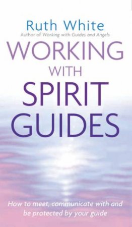 Working With Spirit Guides: How To Meet, Communicate With And Be Protected By Your Guide by Ruth White