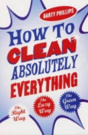 How To Clean Absolutely Everything: The Right Way, The Lazy Way, The Green Way by Barty Phillips