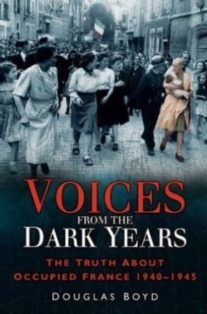 Voices From The Dark Years: The Truth About Occupied France 1940-1945 by Douglas Boyd