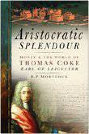 Aristocratic Splendour: Money And The World Of Thomas Coke, Earl of Leicester by D.P Mortlock