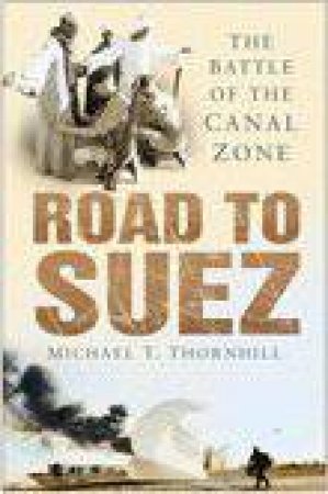 Road To Suez: The Battle Of The Canal Zone by Michael T. Thornhill