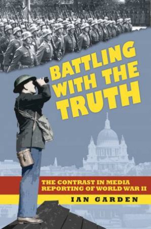 Batttling with the Truth: The Contrast in the Media Reporting of World War II by IAN GARDEN