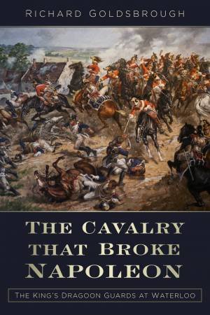 Cavalry that Broke Napoleon: King's Dragoon Guards at Waterloo by RICHARD GOLDSBROUGH