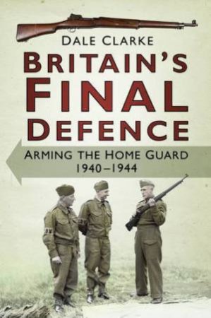 Britain's Final Defence: Arming the Home Guard, 1940-1944 by DALE CLARKE