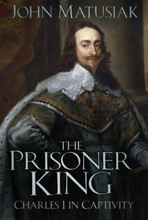 Prisoner King: Charles I In Captivity by John Matusiak