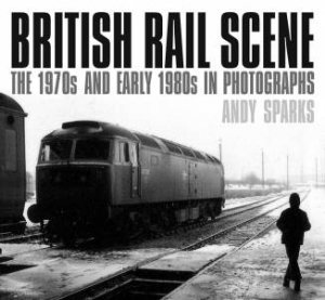 British Rail Scene: The 1970s And Early 1980s In Photographs by Andy Sparks