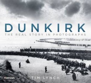 Dunkirk: The Real Story In Photographs by Tim Lynch