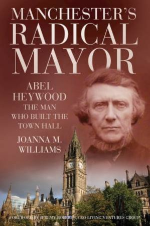 Manchester's Radical Mayor: Abel Heywood, the Man Who Built the Townhall by Joanna M. Williams