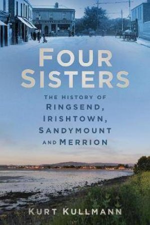 Four Sisters: The History Of Ringsend, Irishtown, Sandymount And Merrion by Kurt Kullmann