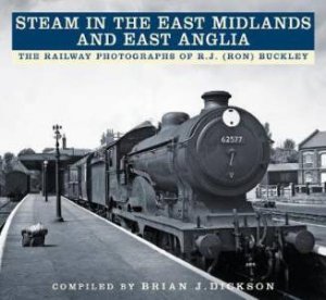 Steam In The East Midlands And East Anglia: The Railway Photographs Of R. J. (Ron) Buckley by Brian J. Dickson