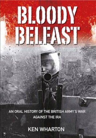 Bloody Belfast: An Oral History Of The British Army's War Against The IRA by Ken Wharton