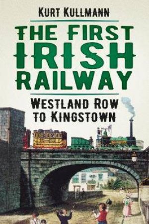 The First Irish Railway: Westland Row To Kingstown by Kurt Kullmann