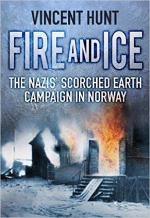 Fire And Ice: The Nazis' Scorched Earth Campaign In Norway by Vincent Hunt