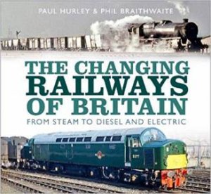 The Changing Railways Of Britain by Paul Hurley & Phil Braithwaite