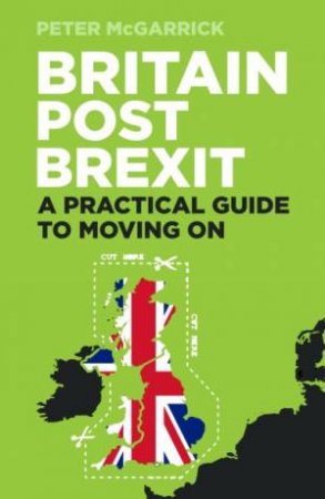 Britain Post Brexit: A Practical Guide To Moving On by Peter McGarrick