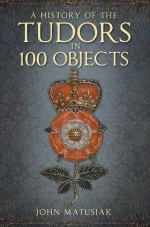 A History Of The Tudors In 100 Objects by John Matusiak