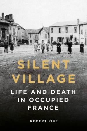 Silent Village: Life And Death In Occupied France by Robert Pike