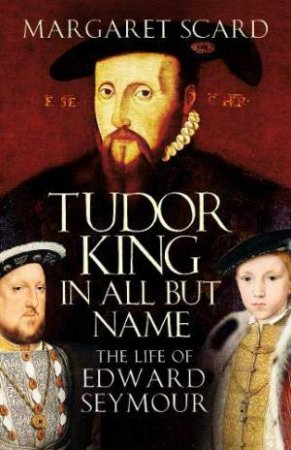 Tudor King In All But Name: The Life Of Edward Seymour by Margaret Scard