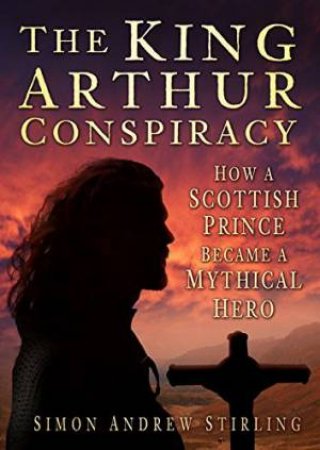 King Arthur Conspiracy: How A Scottish Prince Became A Mythical Hero by Simon Stirling