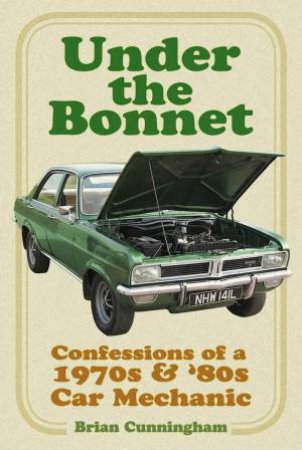 Under The Bonnet: Confessions Of A 1970s & '80s Car Mechanic by Brian Cunningham