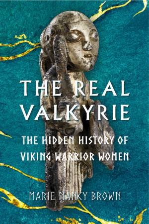 The Real Valkyrie: The Hidden History Of Viking Warrior Women by Nancy Marie Brown