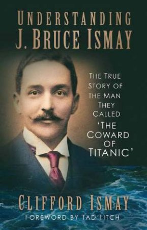 Understanding J. Bruce Ismay: The True Story Of The Man They Called 'The Coward Of Titanic' by Clifford Ismay